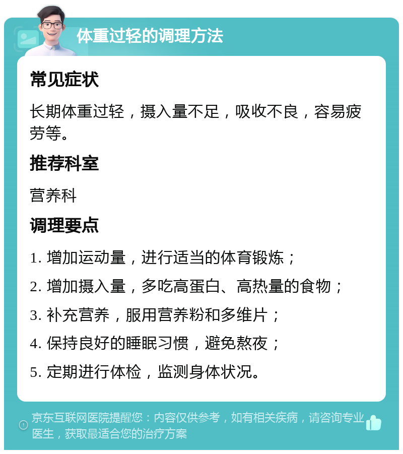 体重过轻的调理方法 常见症状 长期体重过轻，摄入量不足，吸收不良，容易疲劳等。 推荐科室 营养科 调理要点 1. 增加运动量，进行适当的体育锻炼； 2. 增加摄入量，多吃高蛋白、高热量的食物； 3. 补充营养，服用营养粉和多维片； 4. 保持良好的睡眠习惯，避免熬夜； 5. 定期进行体检，监测身体状况。