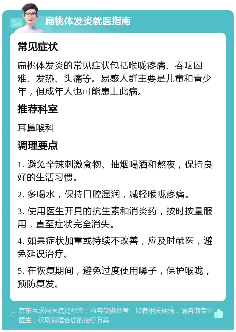 扁桃体发炎就医指南 常见症状 扁桃体发炎的常见症状包括喉咙疼痛、吞咽困难、发热、头痛等。易感人群主要是儿童和青少年，但成年人也可能患上此病。 推荐科室 耳鼻喉科 调理要点 1. 避免辛辣刺激食物、抽烟喝酒和熬夜，保持良好的生活习惯。 2. 多喝水，保持口腔湿润，减轻喉咙疼痛。 3. 使用医生开具的抗生素和消炎药，按时按量服用，直至症状完全消失。 4. 如果症状加重或持续不改善，应及时就医，避免延误治疗。 5. 在恢复期间，避免过度使用嗓子，保护喉咙，预防复发。