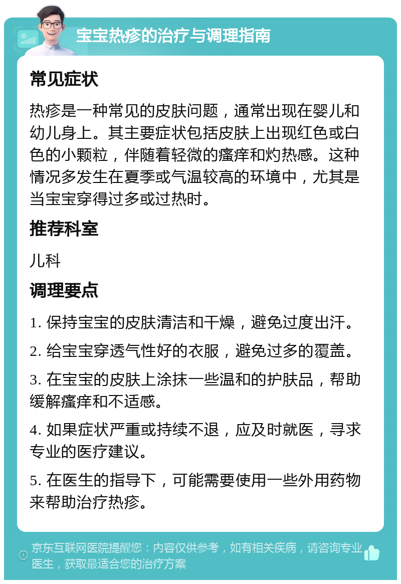 宝宝热疹的治疗与调理指南 常见症状 热疹是一种常见的皮肤问题，通常出现在婴儿和幼儿身上。其主要症状包括皮肤上出现红色或白色的小颗粒，伴随着轻微的瘙痒和灼热感。这种情况多发生在夏季或气温较高的环境中，尤其是当宝宝穿得过多或过热时。 推荐科室 儿科 调理要点 1. 保持宝宝的皮肤清洁和干燥，避免过度出汗。 2. 给宝宝穿透气性好的衣服，避免过多的覆盖。 3. 在宝宝的皮肤上涂抹一些温和的护肤品，帮助缓解瘙痒和不适感。 4. 如果症状严重或持续不退，应及时就医，寻求专业的医疗建议。 5. 在医生的指导下，可能需要使用一些外用药物来帮助治疗热疹。