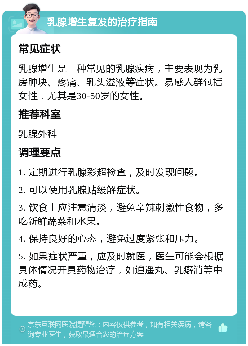 乳腺增生复发的治疗指南 常见症状 乳腺增生是一种常见的乳腺疾病，主要表现为乳房肿块、疼痛、乳头溢液等症状。易感人群包括女性，尤其是30-50岁的女性。 推荐科室 乳腺外科 调理要点 1. 定期进行乳腺彩超检查，及时发现问题。 2. 可以使用乳腺贴缓解症状。 3. 饮食上应注意清淡，避免辛辣刺激性食物，多吃新鲜蔬菜和水果。 4. 保持良好的心态，避免过度紧张和压力。 5. 如果症状严重，应及时就医，医生可能会根据具体情况开具药物治疗，如逍遥丸、乳癖消等中成药。