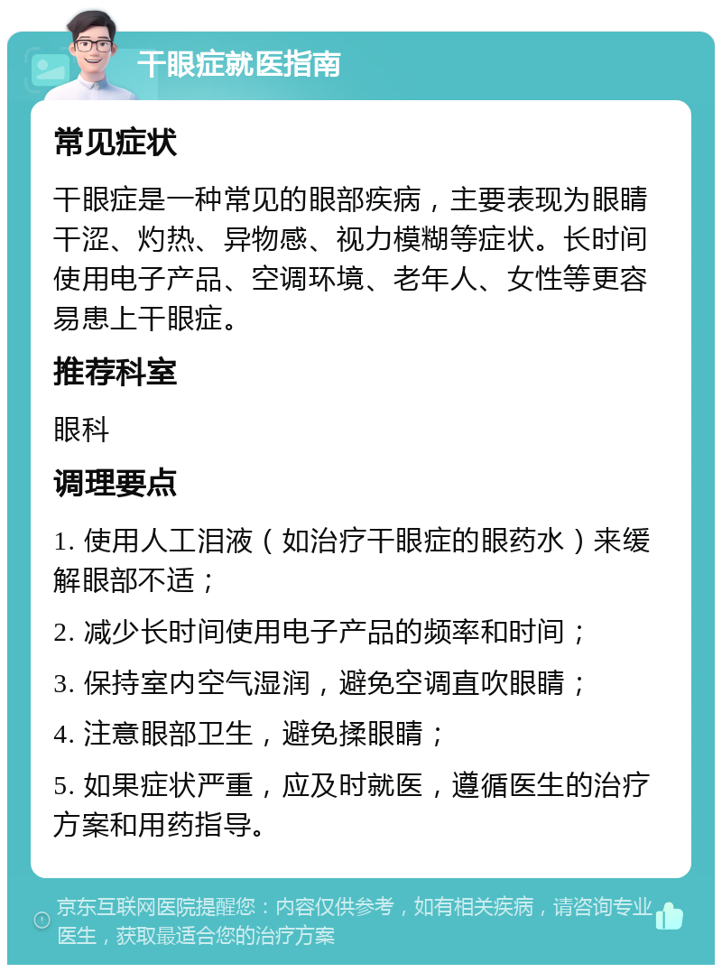 干眼症就医指南 常见症状 干眼症是一种常见的眼部疾病，主要表现为眼睛干涩、灼热、异物感、视力模糊等症状。长时间使用电子产品、空调环境、老年人、女性等更容易患上干眼症。 推荐科室 眼科 调理要点 1. 使用人工泪液（如治疗干眼症的眼药水）来缓解眼部不适； 2. 减少长时间使用电子产品的频率和时间； 3. 保持室内空气湿润，避免空调直吹眼睛； 4. 注意眼部卫生，避免揉眼睛； 5. 如果症状严重，应及时就医，遵循医生的治疗方案和用药指导。