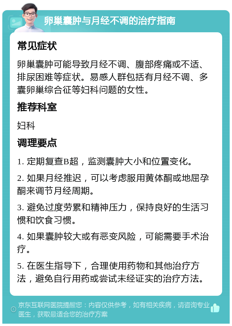 卵巢囊肿与月经不调的治疗指南 常见症状 卵巢囊肿可能导致月经不调、腹部疼痛或不适、排尿困难等症状。易感人群包括有月经不调、多囊卵巢综合征等妇科问题的女性。 推荐科室 妇科 调理要点 1. 定期复查B超，监测囊肿大小和位置变化。 2. 如果月经推迟，可以考虑服用黄体酮或地屈孕酮来调节月经周期。 3. 避免过度劳累和精神压力，保持良好的生活习惯和饮食习惯。 4. 如果囊肿较大或有恶变风险，可能需要手术治疗。 5. 在医生指导下，合理使用药物和其他治疗方法，避免自行用药或尝试未经证实的治疗方法。