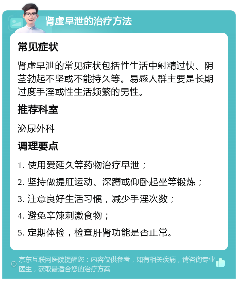 肾虚早泄的治疗方法 常见症状 肾虚早泄的常见症状包括性生活中射精过快、阴茎勃起不坚或不能持久等。易感人群主要是长期过度手淫或性生活频繁的男性。 推荐科室 泌尿外科 调理要点 1. 使用爱延久等药物治疗早泄； 2. 坚持做提肛运动、深蹲或仰卧起坐等锻炼； 3. 注意良好生活习惯，减少手淫次数； 4. 避免辛辣刺激食物； 5. 定期体检，检查肝肾功能是否正常。