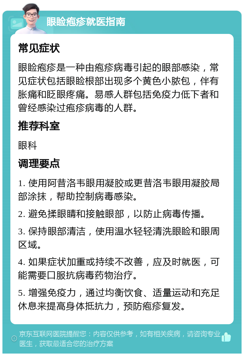 眼睑疱疹就医指南 常见症状 眼睑疱疹是一种由疱疹病毒引起的眼部感染，常见症状包括眼睑根部出现多个黄色小脓包，伴有胀痛和眨眼疼痛。易感人群包括免疫力低下者和曾经感染过疱疹病毒的人群。 推荐科室 眼科 调理要点 1. 使用阿昔洛韦眼用凝胶或更昔洛韦眼用凝胶局部涂抹，帮助控制病毒感染。 2. 避免揉眼睛和接触眼部，以防止病毒传播。 3. 保持眼部清洁，使用温水轻轻清洗眼睑和眼周区域。 4. 如果症状加重或持续不改善，应及时就医，可能需要口服抗病毒药物治疗。 5. 增强免疫力，通过均衡饮食、适量运动和充足休息来提高身体抵抗力，预防疱疹复发。