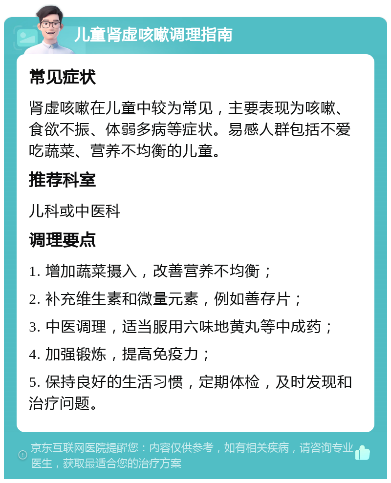 儿童肾虚咳嗽调理指南 常见症状 肾虚咳嗽在儿童中较为常见，主要表现为咳嗽、食欲不振、体弱多病等症状。易感人群包括不爱吃蔬菜、营养不均衡的儿童。 推荐科室 儿科或中医科 调理要点 1. 增加蔬菜摄入，改善营养不均衡； 2. 补充维生素和微量元素，例如善存片； 3. 中医调理，适当服用六味地黄丸等中成药； 4. 加强锻炼，提高免疫力； 5. 保持良好的生活习惯，定期体检，及时发现和治疗问题。