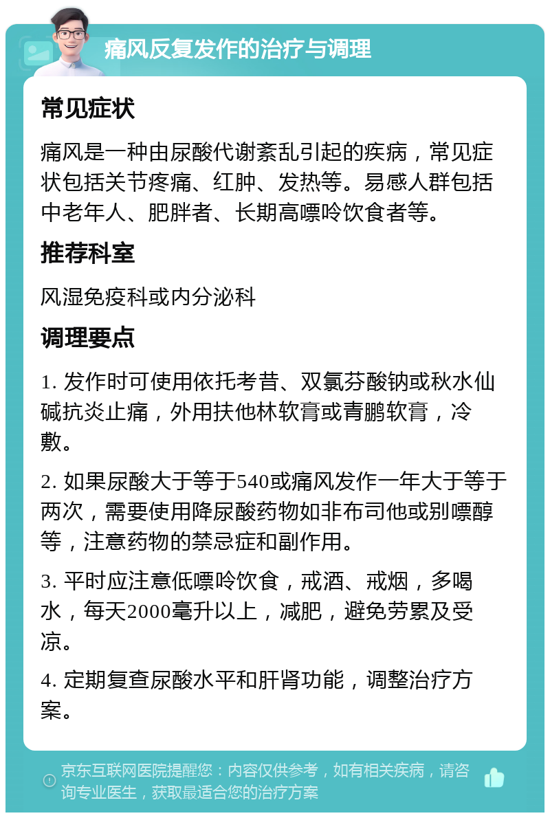 痛风反复发作的治疗与调理 常见症状 痛风是一种由尿酸代谢紊乱引起的疾病，常见症状包括关节疼痛、红肿、发热等。易感人群包括中老年人、肥胖者、长期高嘌呤饮食者等。 推荐科室 风湿免疫科或内分泌科 调理要点 1. 发作时可使用依托考昔、双氯芬酸钠或秋水仙碱抗炎止痛，外用扶他林软膏或青鹏软膏，冷敷。 2. 如果尿酸大于等于540或痛风发作一年大于等于两次，需要使用降尿酸药物如非布司他或别嘌醇等，注意药物的禁忌症和副作用。 3. 平时应注意低嘌呤饮食，戒酒、戒烟，多喝水，每天2000毫升以上，减肥，避免劳累及受凉。 4. 定期复查尿酸水平和肝肾功能，调整治疗方案。