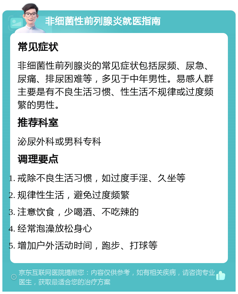 非细菌性前列腺炎就医指南 常见症状 非细菌性前列腺炎的常见症状包括尿频、尿急、尿痛、排尿困难等，多见于中年男性。易感人群主要是有不良生活习惯、性生活不规律或过度频繁的男性。 推荐科室 泌尿外科或男科专科 调理要点 戒除不良生活习惯，如过度手淫、久坐等 规律性生活，避免过度频繁 注意饮食，少喝酒、不吃辣的 经常泡澡放松身心 增加户外活动时间，跑步、打球等