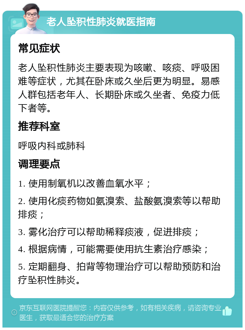 老人坠积性肺炎就医指南 常见症状 老人坠积性肺炎主要表现为咳嗽、咳痰、呼吸困难等症状，尤其在卧床或久坐后更为明显。易感人群包括老年人、长期卧床或久坐者、免疫力低下者等。 推荐科室 呼吸内科或肺科 调理要点 1. 使用制氧机以改善血氧水平； 2. 使用化痰药物如氨溴索、盐酸氨溴索等以帮助排痰； 3. 雾化治疗可以帮助稀释痰液，促进排痰； 4. 根据病情，可能需要使用抗生素治疗感染； 5. 定期翻身、拍背等物理治疗可以帮助预防和治疗坠积性肺炎。