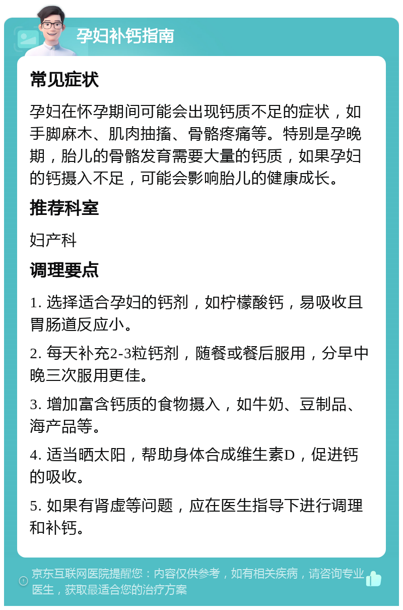 孕妇补钙指南 常见症状 孕妇在怀孕期间可能会出现钙质不足的症状，如手脚麻木、肌肉抽搐、骨骼疼痛等。特别是孕晚期，胎儿的骨骼发育需要大量的钙质，如果孕妇的钙摄入不足，可能会影响胎儿的健康成长。 推荐科室 妇产科 调理要点 1. 选择适合孕妇的钙剂，如柠檬酸钙，易吸收且胃肠道反应小。 2. 每天补充2-3粒钙剂，随餐或餐后服用，分早中晚三次服用更佳。 3. 增加富含钙质的食物摄入，如牛奶、豆制品、海产品等。 4. 适当晒太阳，帮助身体合成维生素D，促进钙的吸收。 5. 如果有肾虚等问题，应在医生指导下进行调理和补钙。