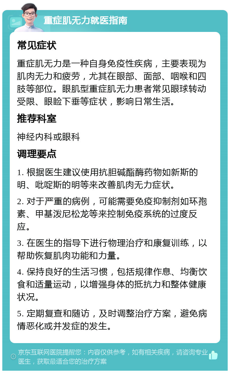 重症肌无力就医指南 常见症状 重症肌无力是一种自身免疫性疾病，主要表现为肌肉无力和疲劳，尤其在眼部、面部、咽喉和四肢等部位。眼肌型重症肌无力患者常见眼球转动受限、眼睑下垂等症状，影响日常生活。 推荐科室 神经内科或眼科 调理要点 1. 根据医生建议使用抗胆碱酯酶药物如新斯的明、吡啶斯的明等来改善肌肉无力症状。 2. 对于严重的病例，可能需要免疫抑制剂如环孢素、甲基泼尼松龙等来控制免疫系统的过度反应。 3. 在医生的指导下进行物理治疗和康复训练，以帮助恢复肌肉功能和力量。 4. 保持良好的生活习惯，包括规律作息、均衡饮食和适量运动，以增强身体的抵抗力和整体健康状况。 5. 定期复查和随访，及时调整治疗方案，避免病情恶化或并发症的发生。