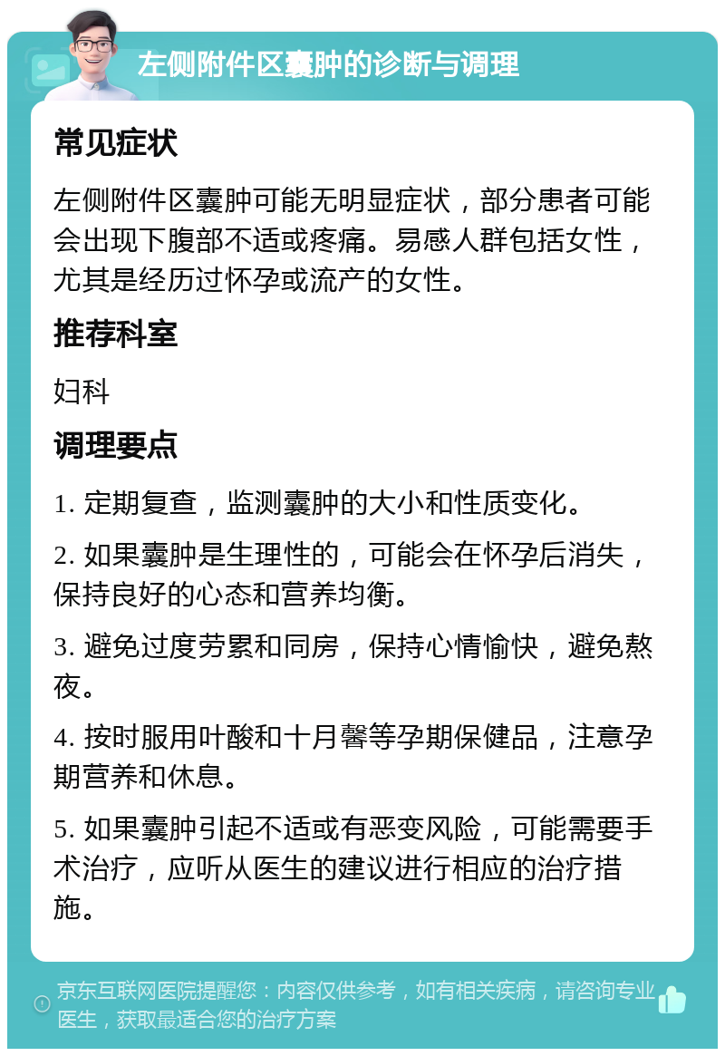 左侧附件区囊肿的诊断与调理 常见症状 左侧附件区囊肿可能无明显症状，部分患者可能会出现下腹部不适或疼痛。易感人群包括女性，尤其是经历过怀孕或流产的女性。 推荐科室 妇科 调理要点 1. 定期复查，监测囊肿的大小和性质变化。 2. 如果囊肿是生理性的，可能会在怀孕后消失，保持良好的心态和营养均衡。 3. 避免过度劳累和同房，保持心情愉快，避免熬夜。 4. 按时服用叶酸和十月馨等孕期保健品，注意孕期营养和休息。 5. 如果囊肿引起不适或有恶变风险，可能需要手术治疗，应听从医生的建议进行相应的治疗措施。