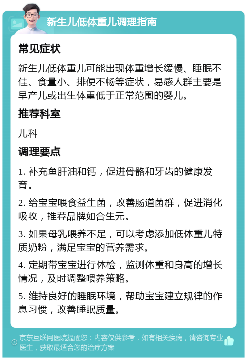 新生儿低体重儿调理指南 常见症状 新生儿低体重儿可能出现体重增长缓慢、睡眠不佳、食量小、排便不畅等症状，易感人群主要是早产儿或出生体重低于正常范围的婴儿。 推荐科室 儿科 调理要点 1. 补充鱼肝油和钙，促进骨骼和牙齿的健康发育。 2. 给宝宝喂食益生菌，改善肠道菌群，促进消化吸收，推荐品牌如合生元。 3. 如果母乳喂养不足，可以考虑添加低体重儿特质奶粉，满足宝宝的营养需求。 4. 定期带宝宝进行体检，监测体重和身高的增长情况，及时调整喂养策略。 5. 维持良好的睡眠环境，帮助宝宝建立规律的作息习惯，改善睡眠质量。