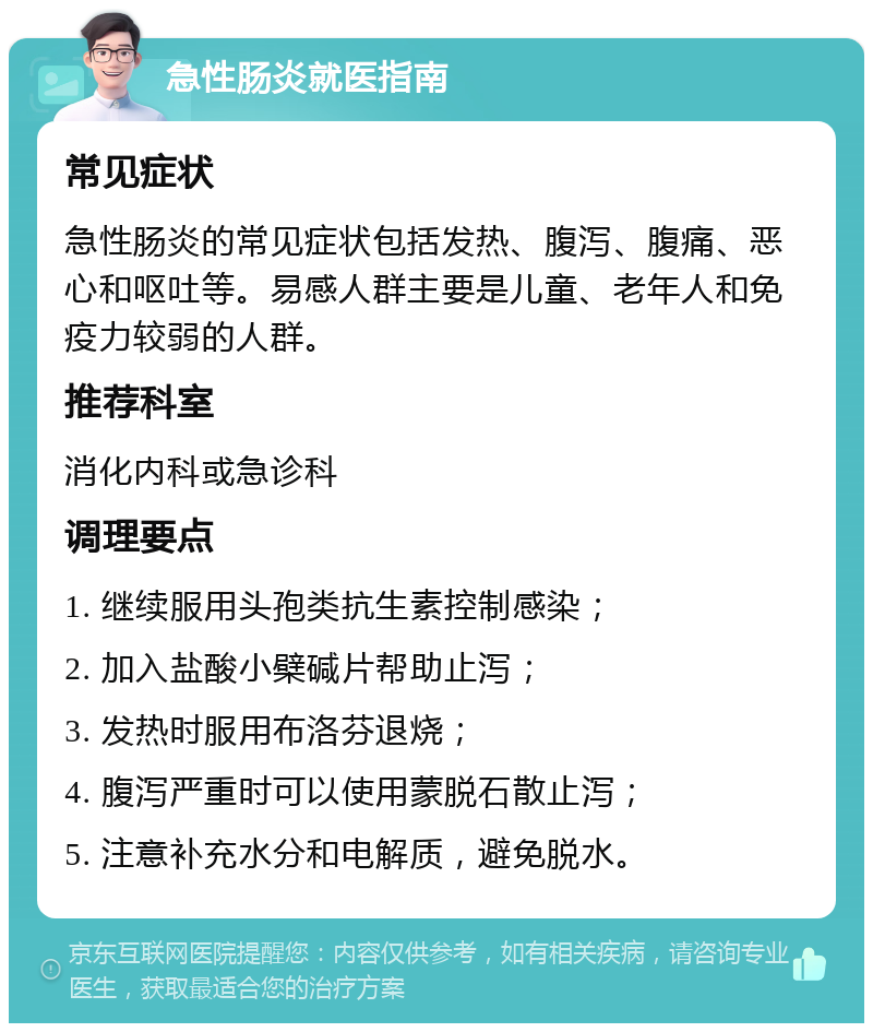 急性肠炎就医指南 常见症状 急性肠炎的常见症状包括发热、腹泻、腹痛、恶心和呕吐等。易感人群主要是儿童、老年人和免疫力较弱的人群。 推荐科室 消化内科或急诊科 调理要点 1. 继续服用头孢类抗生素控制感染； 2. 加入盐酸小檗碱片帮助止泻； 3. 发热时服用布洛芬退烧； 4. 腹泻严重时可以使用蒙脱石散止泻； 5. 注意补充水分和电解质，避免脱水。