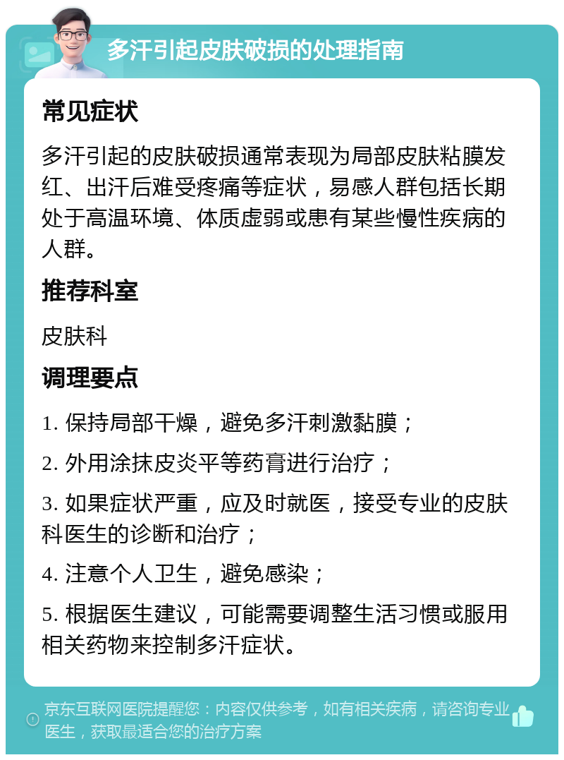 多汗引起皮肤破损的处理指南 常见症状 多汗引起的皮肤破损通常表现为局部皮肤粘膜发红、出汗后难受疼痛等症状，易感人群包括长期处于高温环境、体质虚弱或患有某些慢性疾病的人群。 推荐科室 皮肤科 调理要点 1. 保持局部干燥，避免多汗刺激黏膜； 2. 外用涂抹皮炎平等药膏进行治疗； 3. 如果症状严重，应及时就医，接受专业的皮肤科医生的诊断和治疗； 4. 注意个人卫生，避免感染； 5. 根据医生建议，可能需要调整生活习惯或服用相关药物来控制多汗症状。