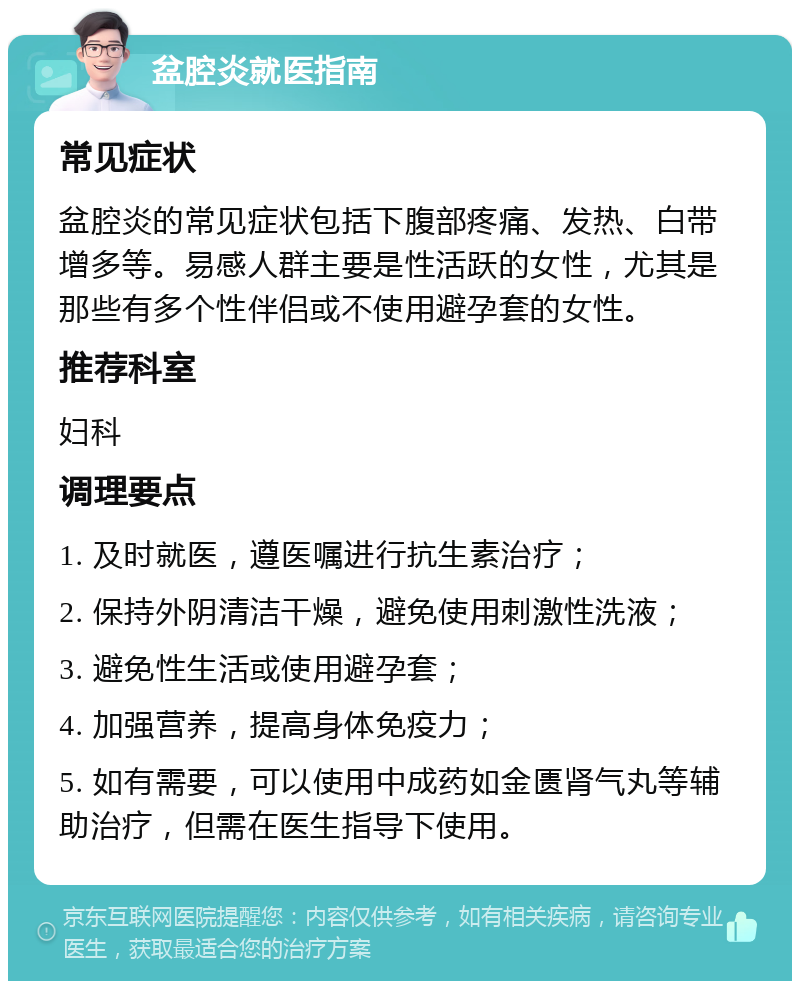 盆腔炎就医指南 常见症状 盆腔炎的常见症状包括下腹部疼痛、发热、白带增多等。易感人群主要是性活跃的女性，尤其是那些有多个性伴侣或不使用避孕套的女性。 推荐科室 妇科 调理要点 1. 及时就医，遵医嘱进行抗生素治疗； 2. 保持外阴清洁干燥，避免使用刺激性洗液； 3. 避免性生活或使用避孕套； 4. 加强营养，提高身体免疫力； 5. 如有需要，可以使用中成药如金匮肾气丸等辅助治疗，但需在医生指导下使用。