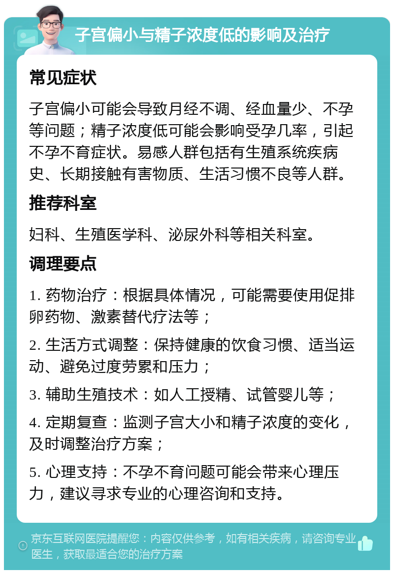 子宫偏小与精子浓度低的影响及治疗 常见症状 子宫偏小可能会导致月经不调、经血量少、不孕等问题；精子浓度低可能会影响受孕几率，引起不孕不育症状。易感人群包括有生殖系统疾病史、长期接触有害物质、生活习惯不良等人群。 推荐科室 妇科、生殖医学科、泌尿外科等相关科室。 调理要点 1. 药物治疗：根据具体情况，可能需要使用促排卵药物、激素替代疗法等； 2. 生活方式调整：保持健康的饮食习惯、适当运动、避免过度劳累和压力； 3. 辅助生殖技术：如人工授精、试管婴儿等； 4. 定期复查：监测子宫大小和精子浓度的变化，及时调整治疗方案； 5. 心理支持：不孕不育问题可能会带来心理压力，建议寻求专业的心理咨询和支持。