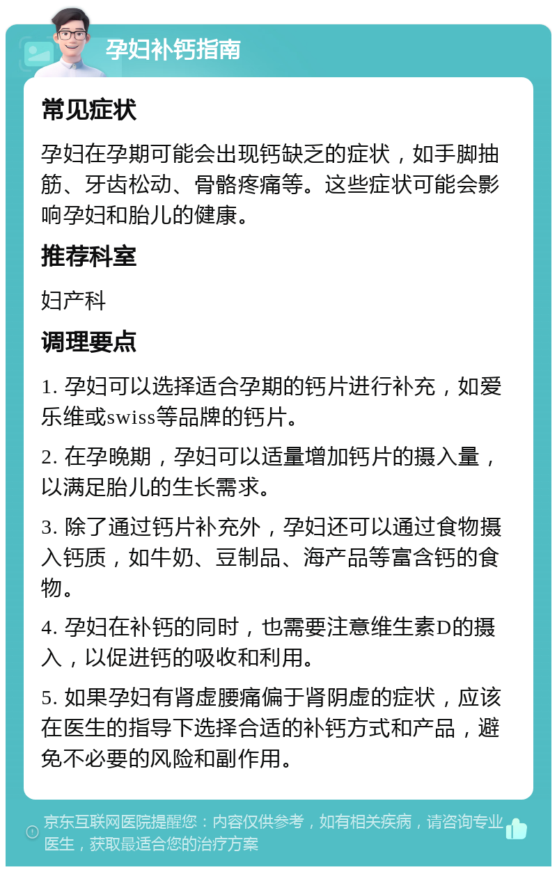 孕妇补钙指南 常见症状 孕妇在孕期可能会出现钙缺乏的症状，如手脚抽筋、牙齿松动、骨骼疼痛等。这些症状可能会影响孕妇和胎儿的健康。 推荐科室 妇产科 调理要点 1. 孕妇可以选择适合孕期的钙片进行补充，如爱乐维或swiss等品牌的钙片。 2. 在孕晚期，孕妇可以适量增加钙片的摄入量，以满足胎儿的生长需求。 3. 除了通过钙片补充外，孕妇还可以通过食物摄入钙质，如牛奶、豆制品、海产品等富含钙的食物。 4. 孕妇在补钙的同时，也需要注意维生素D的摄入，以促进钙的吸收和利用。 5. 如果孕妇有肾虚腰痛偏于肾阴虚的症状，应该在医生的指导下选择合适的补钙方式和产品，避免不必要的风险和副作用。