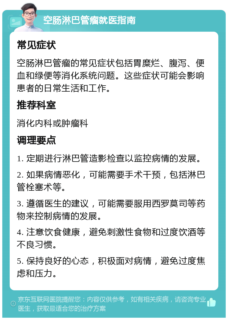 空肠淋巴管瘤就医指南 常见症状 空肠淋巴管瘤的常见症状包括胃糜烂、腹泻、便血和绿便等消化系统问题。这些症状可能会影响患者的日常生活和工作。 推荐科室 消化内科或肿瘤科 调理要点 1. 定期进行淋巴管造影检查以监控病情的发展。 2. 如果病情恶化，可能需要手术干预，包括淋巴管栓塞术等。 3. 遵循医生的建议，可能需要服用西罗莫司等药物来控制病情的发展。 4. 注意饮食健康，避免刺激性食物和过度饮酒等不良习惯。 5. 保持良好的心态，积极面对病情，避免过度焦虑和压力。