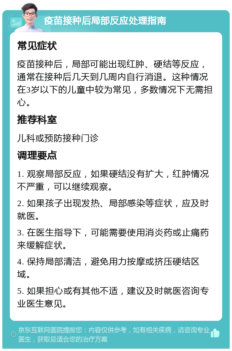 疫苗接种后局部反应处理指南 常见症状 疫苗接种后，局部可能出现红肿、硬结等反应，通常在接种后几天到几周内自行消退。这种情况在3岁以下的儿童中较为常见，多数情况下无需担心。 推荐科室 儿科或预防接种门诊 调理要点 1. 观察局部反应，如果硬结没有扩大，红肿情况不严重，可以继续观察。 2. 如果孩子出现发热、局部感染等症状，应及时就医。 3. 在医生指导下，可能需要使用消炎药或止痛药来缓解症状。 4. 保持局部清洁，避免用力按摩或挤压硬结区域。 5. 如果担心或有其他不适，建议及时就医咨询专业医生意见。