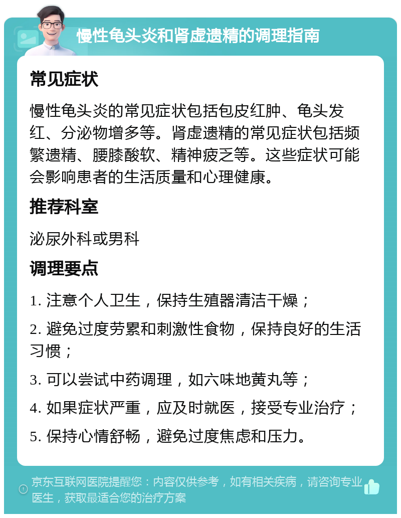 慢性龟头炎和肾虚遗精的调理指南 常见症状 慢性龟头炎的常见症状包括包皮红肿、龟头发红、分泌物增多等。肾虚遗精的常见症状包括频繁遗精、腰膝酸软、精神疲乏等。这些症状可能会影响患者的生活质量和心理健康。 推荐科室 泌尿外科或男科 调理要点 1. 注意个人卫生，保持生殖器清洁干燥； 2. 避免过度劳累和刺激性食物，保持良好的生活习惯； 3. 可以尝试中药调理，如六味地黄丸等； 4. 如果症状严重，应及时就医，接受专业治疗； 5. 保持心情舒畅，避免过度焦虑和压力。