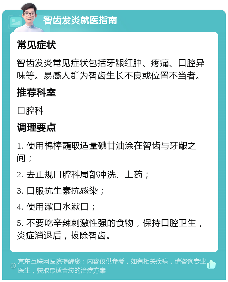 智齿发炎就医指南 常见症状 智齿发炎常见症状包括牙龈红肿、疼痛、口腔异味等。易感人群为智齿生长不良或位置不当者。 推荐科室 口腔科 调理要点 1. 使用棉棒蘸取适量碘甘油涂在智齿与牙龈之间； 2. 去正规口腔科局部冲洗、上药； 3. 口服抗生素抗感染； 4. 使用漱口水漱口； 5. 不要吃辛辣刺激性强的食物，保持口腔卫生，炎症消退后，拔除智齿。