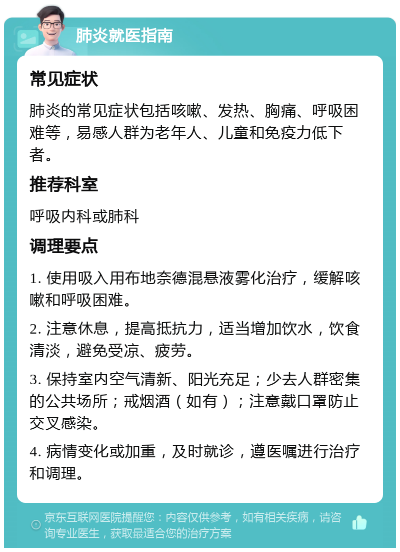 肺炎就医指南 常见症状 肺炎的常见症状包括咳嗽、发热、胸痛、呼吸困难等，易感人群为老年人、儿童和免疫力低下者。 推荐科室 呼吸内科或肺科 调理要点 1. 使用吸入用布地奈德混悬液雾化治疗，缓解咳嗽和呼吸困难。 2. 注意休息，提高抵抗力，适当增加饮水，饮食清淡，避免受凉、疲劳。 3. 保持室内空气清新、阳光充足；少去人群密集的公共场所；戒烟酒（如有）；注意戴口罩防止交叉感染。 4. 病情变化或加重，及时就诊，遵医嘱进行治疗和调理。