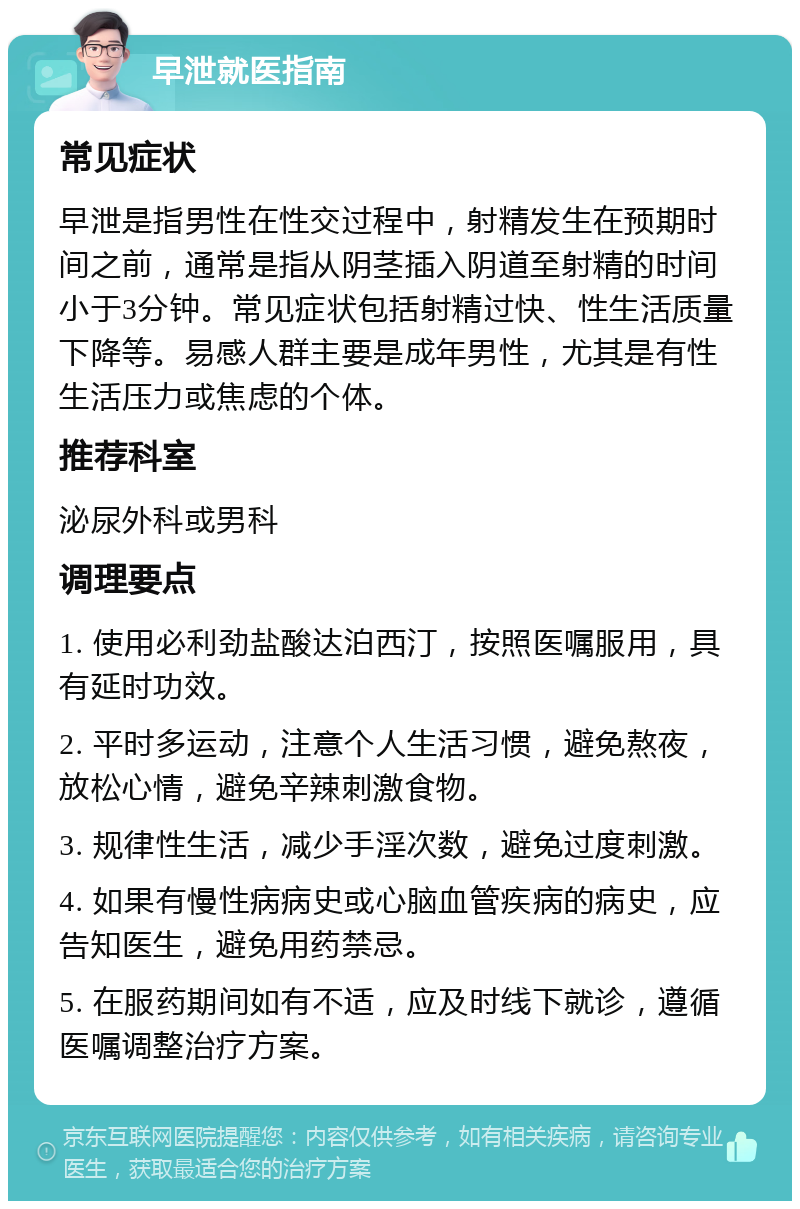 早泄就医指南 常见症状 早泄是指男性在性交过程中，射精发生在预期时间之前，通常是指从阴茎插入阴道至射精的时间小于3分钟。常见症状包括射精过快、性生活质量下降等。易感人群主要是成年男性，尤其是有性生活压力或焦虑的个体。 推荐科室 泌尿外科或男科 调理要点 1. 使用必利劲盐酸达泊西汀，按照医嘱服用，具有延时功效。 2. 平时多运动，注意个人生活习惯，避免熬夜，放松心情，避免辛辣刺激食物。 3. 规律性生活，减少手淫次数，避免过度刺激。 4. 如果有慢性病病史或心脑血管疾病的病史，应告知医生，避免用药禁忌。 5. 在服药期间如有不适，应及时线下就诊，遵循医嘱调整治疗方案。