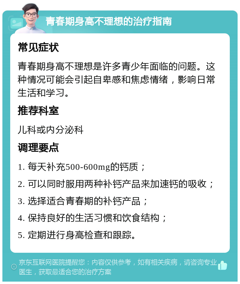 青春期身高不理想的治疗指南 常见症状 青春期身高不理想是许多青少年面临的问题。这种情况可能会引起自卑感和焦虑情绪，影响日常生活和学习。 推荐科室 儿科或内分泌科 调理要点 1. 每天补充500-600mg的钙质； 2. 可以同时服用两种补钙产品来加速钙的吸收； 3. 选择适合青春期的补钙产品； 4. 保持良好的生活习惯和饮食结构； 5. 定期进行身高检查和跟踪。