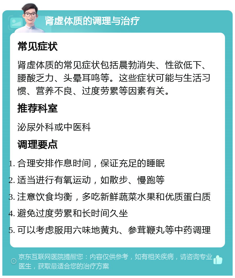 肾虚体质的调理与治疗 常见症状 肾虚体质的常见症状包括晨勃消失、性欲低下、腰酸乏力、头晕耳鸣等。这些症状可能与生活习惯、营养不良、过度劳累等因素有关。 推荐科室 泌尿外科或中医科 调理要点 合理安排作息时间，保证充足的睡眠 适当进行有氧运动，如散步、慢跑等 注意饮食均衡，多吃新鲜蔬菜水果和优质蛋白质 避免过度劳累和长时间久坐 可以考虑服用六味地黄丸、参茸鞭丸等中药调理