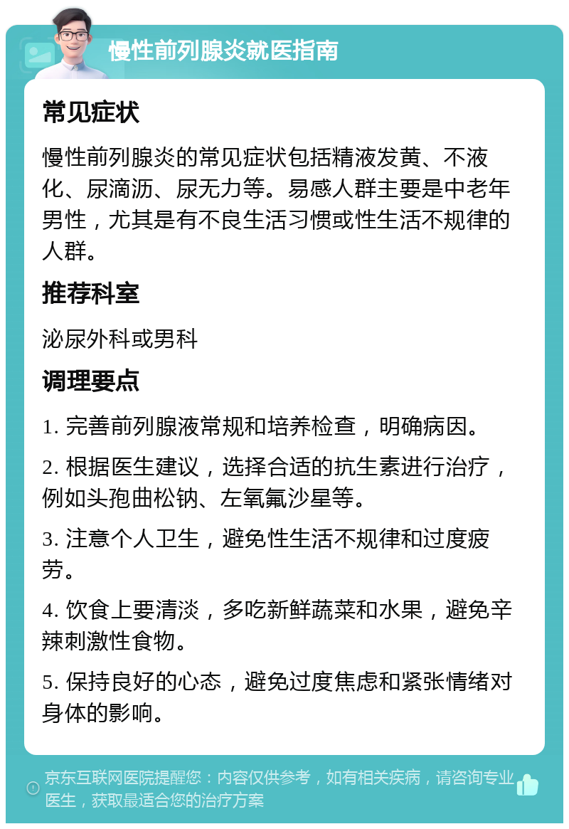 慢性前列腺炎就医指南 常见症状 慢性前列腺炎的常见症状包括精液发黄、不液化、尿滴沥、尿无力等。易感人群主要是中老年男性，尤其是有不良生活习惯或性生活不规律的人群。 推荐科室 泌尿外科或男科 调理要点 1. 完善前列腺液常规和培养检查，明确病因。 2. 根据医生建议，选择合适的抗生素进行治疗，例如头孢曲松钠、左氧氟沙星等。 3. 注意个人卫生，避免性生活不规律和过度疲劳。 4. 饮食上要清淡，多吃新鲜蔬菜和水果，避免辛辣刺激性食物。 5. 保持良好的心态，避免过度焦虑和紧张情绪对身体的影响。