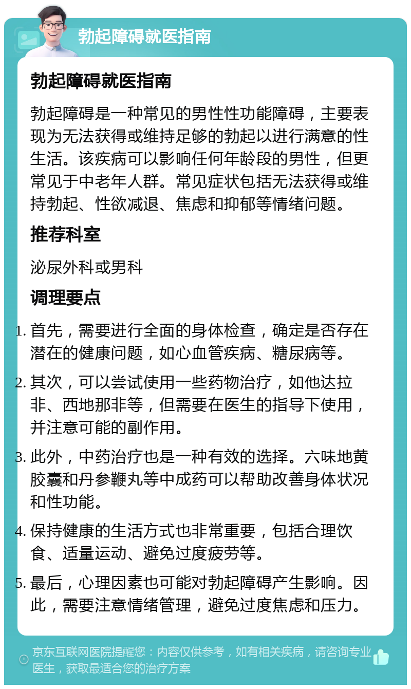 勃起障碍就医指南 勃起障碍就医指南 勃起障碍是一种常见的男性性功能障碍，主要表现为无法获得或维持足够的勃起以进行满意的性生活。该疾病可以影响任何年龄段的男性，但更常见于中老年人群。常见症状包括无法获得或维持勃起、性欲减退、焦虑和抑郁等情绪问题。 推荐科室 泌尿外科或男科 调理要点 首先，需要进行全面的身体检查，确定是否存在潜在的健康问题，如心血管疾病、糖尿病等。 其次，可以尝试使用一些药物治疗，如他达拉非、西地那非等，但需要在医生的指导下使用，并注意可能的副作用。 此外，中药治疗也是一种有效的选择。六味地黄胶囊和丹参鞭丸等中成药可以帮助改善身体状况和性功能。 保持健康的生活方式也非常重要，包括合理饮食、适量运动、避免过度疲劳等。 最后，心理因素也可能对勃起障碍产生影响。因此，需要注意情绪管理，避免过度焦虑和压力。