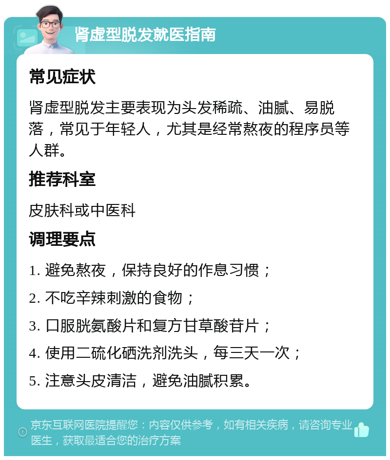 肾虚型脱发就医指南 常见症状 肾虚型脱发主要表现为头发稀疏、油腻、易脱落，常见于年轻人，尤其是经常熬夜的程序员等人群。 推荐科室 皮肤科或中医科 调理要点 1. 避免熬夜，保持良好的作息习惯； 2. 不吃辛辣刺激的食物； 3. 口服胱氨酸片和复方甘草酸苷片； 4. 使用二硫化硒洗剂洗头，每三天一次； 5. 注意头皮清洁，避免油腻积累。