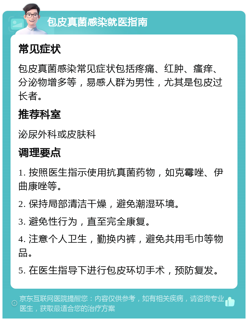 包皮真菌感染就医指南 常见症状 包皮真菌感染常见症状包括疼痛、红肿、瘙痒、分泌物增多等，易感人群为男性，尤其是包皮过长者。 推荐科室 泌尿外科或皮肤科 调理要点 1. 按照医生指示使用抗真菌药物，如克霉唑、伊曲康唑等。 2. 保持局部清洁干燥，避免潮湿环境。 3. 避免性行为，直至完全康复。 4. 注意个人卫生，勤换内裤，避免共用毛巾等物品。 5. 在医生指导下进行包皮环切手术，预防复发。