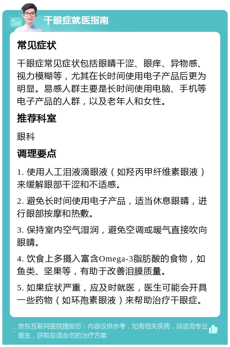 干眼症就医指南 常见症状 干眼症常见症状包括眼睛干涩、眼痒、异物感、视力模糊等，尤其在长时间使用电子产品后更为明显。易感人群主要是长时间使用电脑、手机等电子产品的人群，以及老年人和女性。 推荐科室 眼科 调理要点 1. 使用人工泪液滴眼液（如羟丙甲纤维素眼液）来缓解眼部干涩和不适感。 2. 避免长时间使用电子产品，适当休息眼睛，进行眼部按摩和热敷。 3. 保持室内空气湿润，避免空调或暖气直接吹向眼睛。 4. 饮食上多摄入富含Omega-3脂肪酸的食物，如鱼类、坚果等，有助于改善泪膜质量。 5. 如果症状严重，应及时就医，医生可能会开具一些药物（如环孢素眼液）来帮助治疗干眼症。