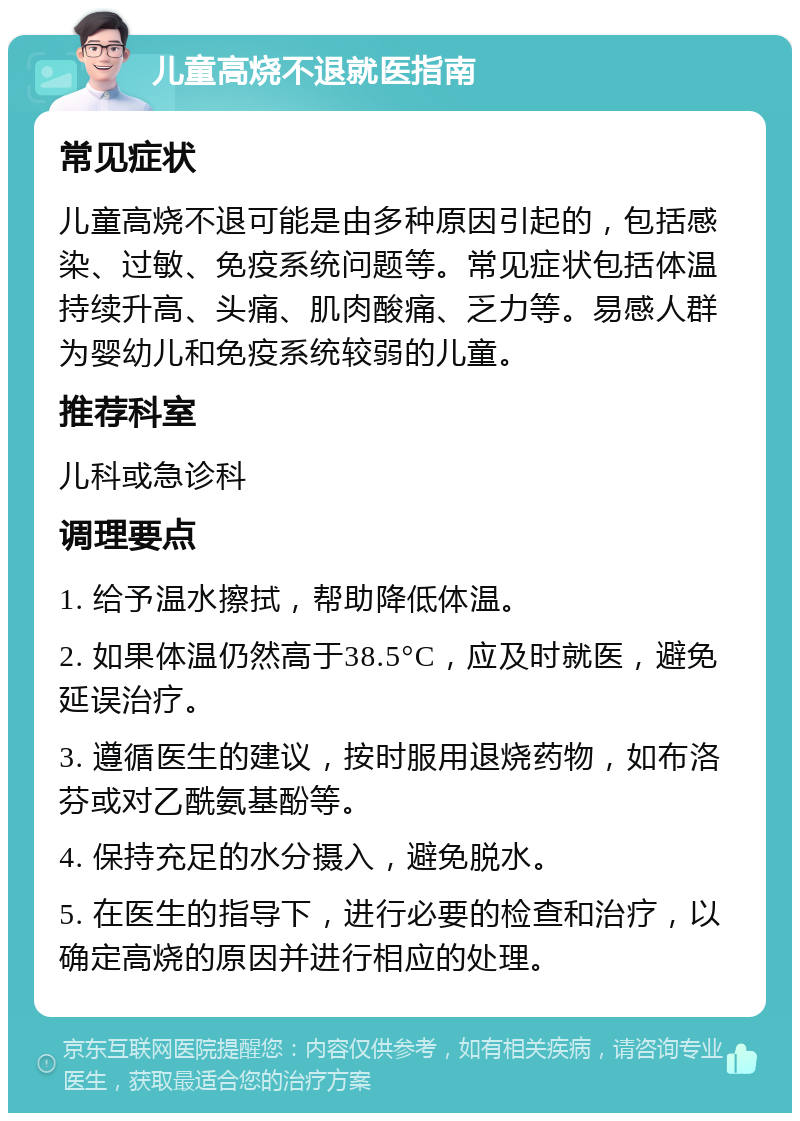 儿童高烧不退就医指南 常见症状 儿童高烧不退可能是由多种原因引起的，包括感染、过敏、免疫系统问题等。常见症状包括体温持续升高、头痛、肌肉酸痛、乏力等。易感人群为婴幼儿和免疫系统较弱的儿童。 推荐科室 儿科或急诊科 调理要点 1. 给予温水擦拭，帮助降低体温。 2. 如果体温仍然高于38.5°C，应及时就医，避免延误治疗。 3. 遵循医生的建议，按时服用退烧药物，如布洛芬或对乙酰氨基酚等。 4. 保持充足的水分摄入，避免脱水。 5. 在医生的指导下，进行必要的检查和治疗，以确定高烧的原因并进行相应的处理。