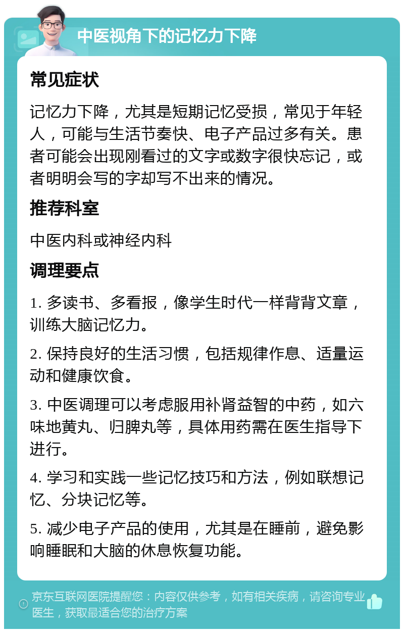 中医视角下的记忆力下降 常见症状 记忆力下降，尤其是短期记忆受损，常见于年轻人，可能与生活节奏快、电子产品过多有关。患者可能会出现刚看过的文字或数字很快忘记，或者明明会写的字却写不出来的情况。 推荐科室 中医内科或神经内科 调理要点 1. 多读书、多看报，像学生时代一样背背文章，训练大脑记忆力。 2. 保持良好的生活习惯，包括规律作息、适量运动和健康饮食。 3. 中医调理可以考虑服用补肾益智的中药，如六味地黄丸、归脾丸等，具体用药需在医生指导下进行。 4. 学习和实践一些记忆技巧和方法，例如联想记忆、分块记忆等。 5. 减少电子产品的使用，尤其是在睡前，避免影响睡眠和大脑的休息恢复功能。