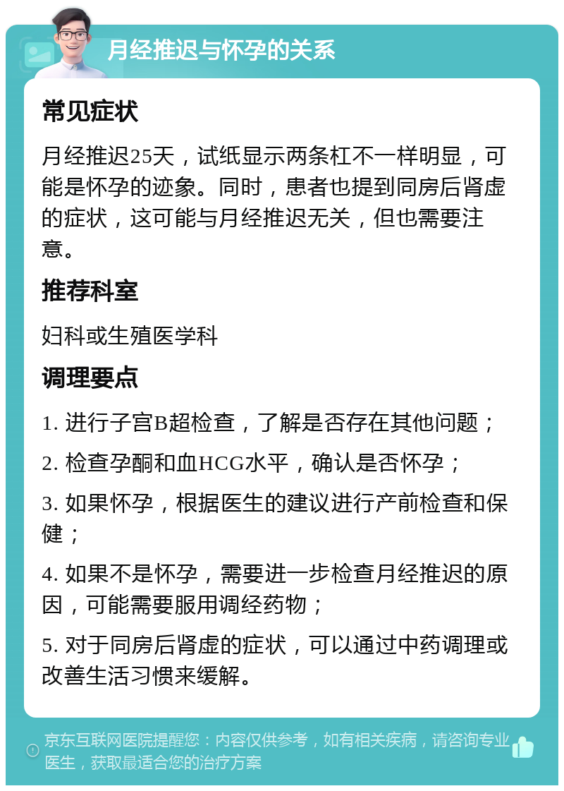 月经推迟与怀孕的关系 常见症状 月经推迟25天，试纸显示两条杠不一样明显，可能是怀孕的迹象。同时，患者也提到同房后肾虚的症状，这可能与月经推迟无关，但也需要注意。 推荐科室 妇科或生殖医学科 调理要点 1. 进行子宫B超检查，了解是否存在其他问题； 2. 检查孕酮和血HCG水平，确认是否怀孕； 3. 如果怀孕，根据医生的建议进行产前检查和保健； 4. 如果不是怀孕，需要进一步检查月经推迟的原因，可能需要服用调经药物； 5. 对于同房后肾虚的症状，可以通过中药调理或改善生活习惯来缓解。