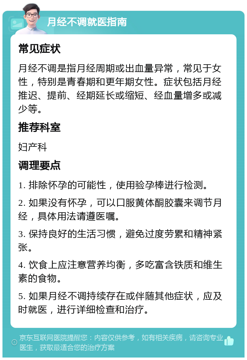 月经不调就医指南 常见症状 月经不调是指月经周期或出血量异常，常见于女性，特别是青春期和更年期女性。症状包括月经推迟、提前、经期延长或缩短、经血量增多或减少等。 推荐科室 妇产科 调理要点 1. 排除怀孕的可能性，使用验孕棒进行检测。 2. 如果没有怀孕，可以口服黄体酮胶囊来调节月经，具体用法请遵医嘱。 3. 保持良好的生活习惯，避免过度劳累和精神紧张。 4. 饮食上应注意营养均衡，多吃富含铁质和维生素的食物。 5. 如果月经不调持续存在或伴随其他症状，应及时就医，进行详细检查和治疗。