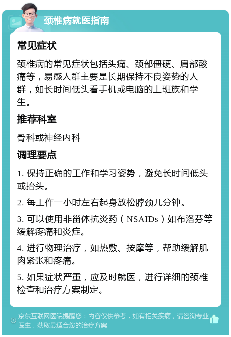 颈椎病就医指南 常见症状 颈椎病的常见症状包括头痛、颈部僵硬、肩部酸痛等，易感人群主要是长期保持不良姿势的人群，如长时间低头看手机或电脑的上班族和学生。 推荐科室 骨科或神经内科 调理要点 1. 保持正确的工作和学习姿势，避免长时间低头或抬头。 2. 每工作一小时左右起身放松脖颈几分钟。 3. 可以使用非甾体抗炎药（NSAIDs）如布洛芬等缓解疼痛和炎症。 4. 进行物理治疗，如热敷、按摩等，帮助缓解肌肉紧张和疼痛。 5. 如果症状严重，应及时就医，进行详细的颈椎检查和治疗方案制定。