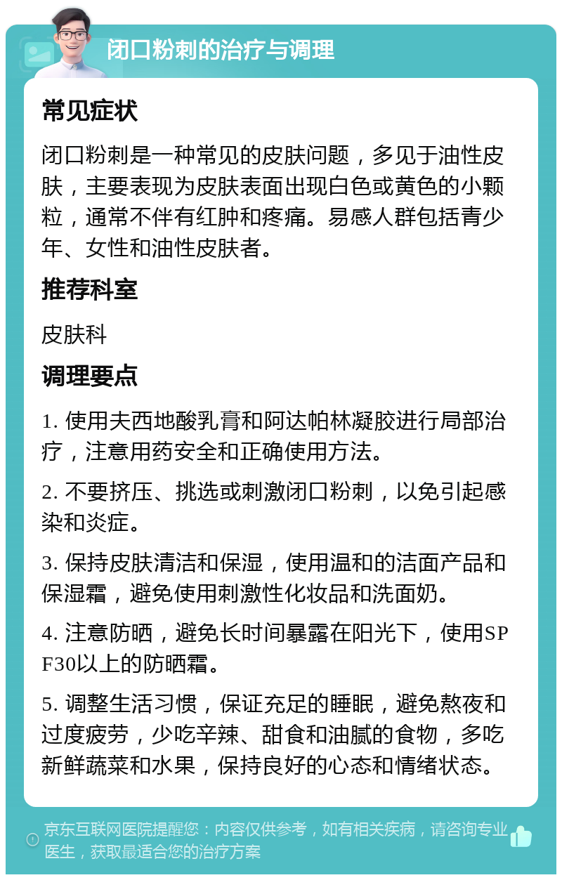 闭口粉刺的治疗与调理 常见症状 闭口粉刺是一种常见的皮肤问题，多见于油性皮肤，主要表现为皮肤表面出现白色或黄色的小颗粒，通常不伴有红肿和疼痛。易感人群包括青少年、女性和油性皮肤者。 推荐科室 皮肤科 调理要点 1. 使用夫西地酸乳膏和阿达帕林凝胶进行局部治疗，注意用药安全和正确使用方法。 2. 不要挤压、挑选或刺激闭口粉刺，以免引起感染和炎症。 3. 保持皮肤清洁和保湿，使用温和的洁面产品和保湿霜，避免使用刺激性化妆品和洗面奶。 4. 注意防晒，避免长时间暴露在阳光下，使用SPF30以上的防晒霜。 5. 调整生活习惯，保证充足的睡眠，避免熬夜和过度疲劳，少吃辛辣、甜食和油腻的食物，多吃新鲜蔬菜和水果，保持良好的心态和情绪状态。