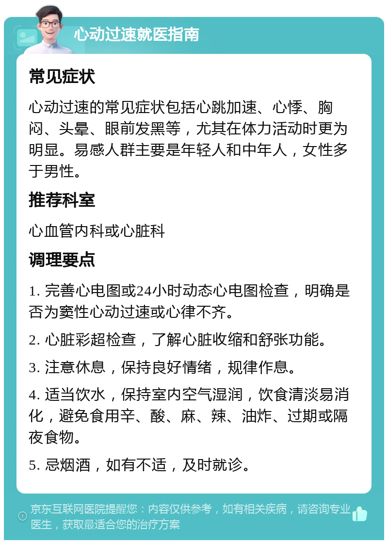 心动过速就医指南 常见症状 心动过速的常见症状包括心跳加速、心悸、胸闷、头晕、眼前发黑等，尤其在体力活动时更为明显。易感人群主要是年轻人和中年人，女性多于男性。 推荐科室 心血管内科或心脏科 调理要点 1. 完善心电图或24小时动态心电图检查，明确是否为窦性心动过速或心律不齐。 2. 心脏彩超检查，了解心脏收缩和舒张功能。 3. 注意休息，保持良好情绪，规律作息。 4. 适当饮水，保持室内空气湿润，饮食清淡易消化，避免食用辛、酸、麻、辣、油炸、过期或隔夜食物。 5. 忌烟酒，如有不适，及时就诊。