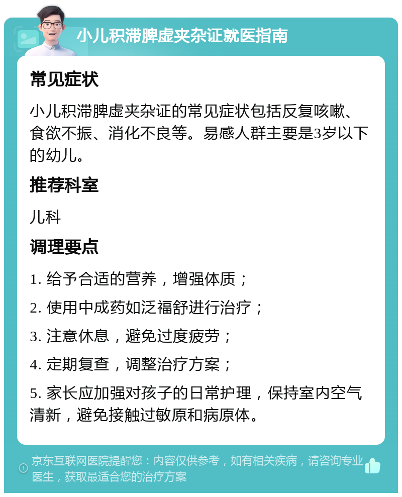 小儿积滞脾虚夹杂证就医指南 常见症状 小儿积滞脾虚夹杂证的常见症状包括反复咳嗽、食欲不振、消化不良等。易感人群主要是3岁以下的幼儿。 推荐科室 儿科 调理要点 1. 给予合适的营养，增强体质； 2. 使用中成药如泛福舒进行治疗； 3. 注意休息，避免过度疲劳； 4. 定期复查，调整治疗方案； 5. 家长应加强对孩子的日常护理，保持室内空气清新，避免接触过敏原和病原体。