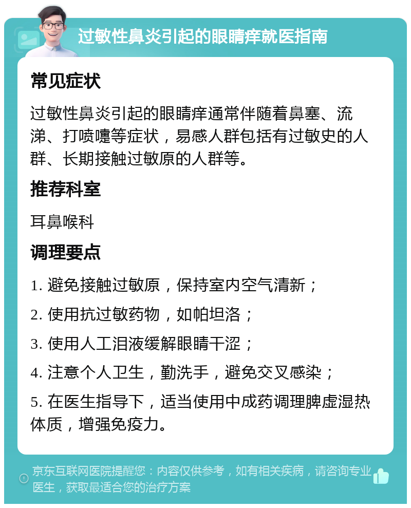 过敏性鼻炎引起的眼睛痒就医指南 常见症状 过敏性鼻炎引起的眼睛痒通常伴随着鼻塞、流涕、打喷嚏等症状，易感人群包括有过敏史的人群、长期接触过敏原的人群等。 推荐科室 耳鼻喉科 调理要点 1. 避免接触过敏原，保持室内空气清新； 2. 使用抗过敏药物，如帕坦洛； 3. 使用人工泪液缓解眼睛干涩； 4. 注意个人卫生，勤洗手，避免交叉感染； 5. 在医生指导下，适当使用中成药调理脾虚湿热体质，增强免疫力。