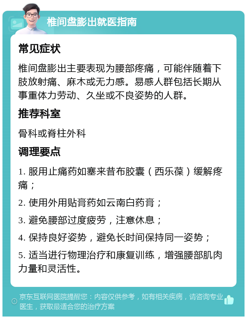 椎间盘膨出就医指南 常见症状 椎间盘膨出主要表现为腰部疼痛，可能伴随着下肢放射痛、麻木或无力感。易感人群包括长期从事重体力劳动、久坐或不良姿势的人群。 推荐科室 骨科或脊柱外科 调理要点 1. 服用止痛药如塞来昔布胶囊（西乐葆）缓解疼痛； 2. 使用外用贴膏药如云南白药膏； 3. 避免腰部过度疲劳，注意休息； 4. 保持良好姿势，避免长时间保持同一姿势； 5. 适当进行物理治疗和康复训练，增强腰部肌肉力量和灵活性。