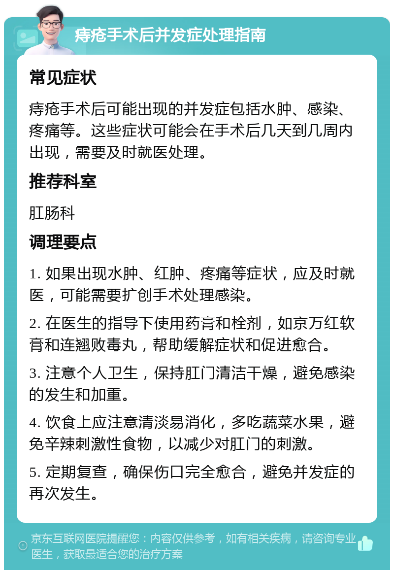 痔疮手术后并发症处理指南 常见症状 痔疮手术后可能出现的并发症包括水肿、感染、疼痛等。这些症状可能会在手术后几天到几周内出现，需要及时就医处理。 推荐科室 肛肠科 调理要点 1. 如果出现水肿、红肿、疼痛等症状，应及时就医，可能需要扩创手术处理感染。 2. 在医生的指导下使用药膏和栓剂，如京万红软膏和连翘败毒丸，帮助缓解症状和促进愈合。 3. 注意个人卫生，保持肛门清洁干燥，避免感染的发生和加重。 4. 饮食上应注意清淡易消化，多吃蔬菜水果，避免辛辣刺激性食物，以减少对肛门的刺激。 5. 定期复查，确保伤口完全愈合，避免并发症的再次发生。