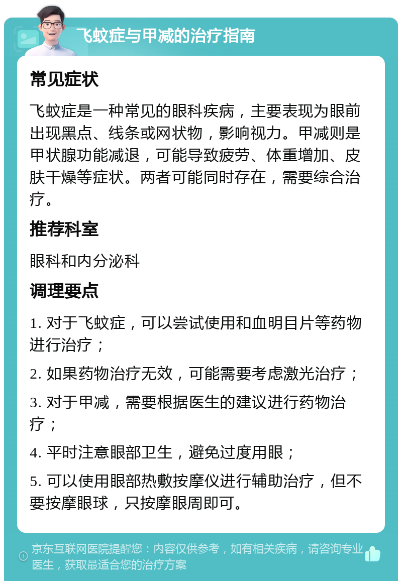 飞蚊症与甲减的治疗指南 常见症状 飞蚊症是一种常见的眼科疾病，主要表现为眼前出现黑点、线条或网状物，影响视力。甲减则是甲状腺功能减退，可能导致疲劳、体重增加、皮肤干燥等症状。两者可能同时存在，需要综合治疗。 推荐科室 眼科和内分泌科 调理要点 1. 对于飞蚊症，可以尝试使用和血明目片等药物进行治疗； 2. 如果药物治疗无效，可能需要考虑激光治疗； 3. 对于甲减，需要根据医生的建议进行药物治疗； 4. 平时注意眼部卫生，避免过度用眼； 5. 可以使用眼部热敷按摩仪进行辅助治疗，但不要按摩眼球，只按摩眼周即可。