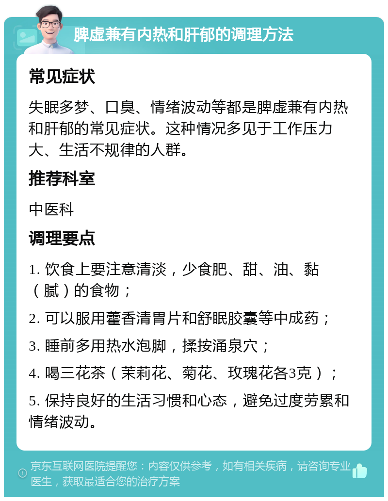 脾虚兼有内热和肝郁的调理方法 常见症状 失眠多梦、口臭、情绪波动等都是脾虚兼有内热和肝郁的常见症状。这种情况多见于工作压力大、生活不规律的人群。 推荐科室 中医科 调理要点 1. 饮食上要注意清淡，少食肥、甜、油、黏（腻）的食物； 2. 可以服用藿香清胃片和舒眠胶囊等中成药； 3. 睡前多用热水泡脚，揉按涌泉穴； 4. 喝三花茶（茉莉花、菊花、玫瑰花各3克）； 5. 保持良好的生活习惯和心态，避免过度劳累和情绪波动。