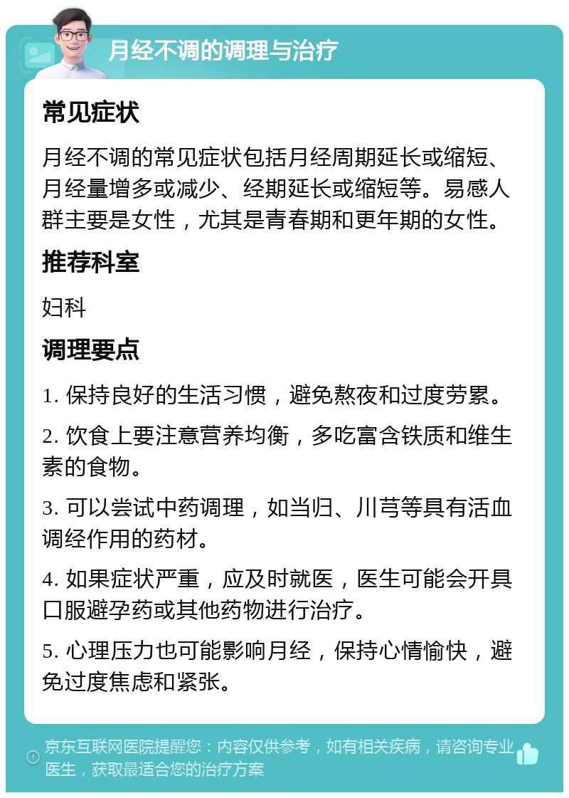 月经不调的调理与治疗 常见症状 月经不调的常见症状包括月经周期延长或缩短、月经量增多或减少、经期延长或缩短等。易感人群主要是女性，尤其是青春期和更年期的女性。 推荐科室 妇科 调理要点 1. 保持良好的生活习惯，避免熬夜和过度劳累。 2. 饮食上要注意营养均衡，多吃富含铁质和维生素的食物。 3. 可以尝试中药调理，如当归、川芎等具有活血调经作用的药材。 4. 如果症状严重，应及时就医，医生可能会开具口服避孕药或其他药物进行治疗。 5. 心理压力也可能影响月经，保持心情愉快，避免过度焦虑和紧张。