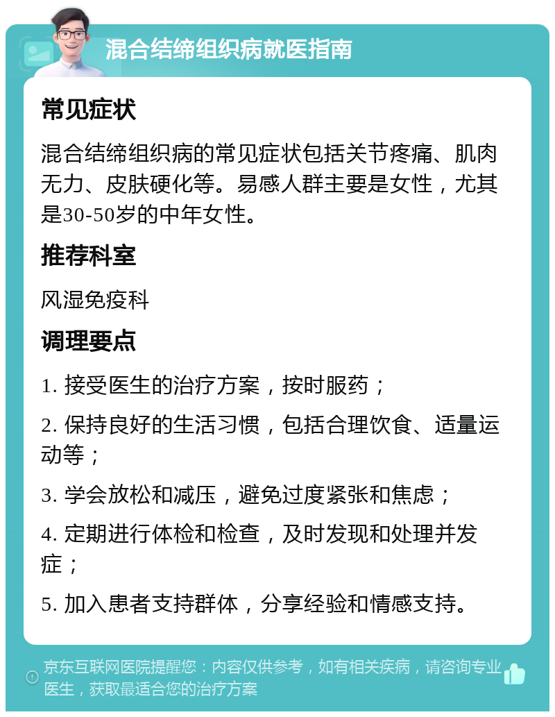 混合结缔组织病就医指南 常见症状 混合结缔组织病的常见症状包括关节疼痛、肌肉无力、皮肤硬化等。易感人群主要是女性，尤其是30-50岁的中年女性。 推荐科室 风湿免疫科 调理要点 1. 接受医生的治疗方案，按时服药； 2. 保持良好的生活习惯，包括合理饮食、适量运动等； 3. 学会放松和减压，避免过度紧张和焦虑； 4. 定期进行体检和检查，及时发现和处理并发症； 5. 加入患者支持群体，分享经验和情感支持。