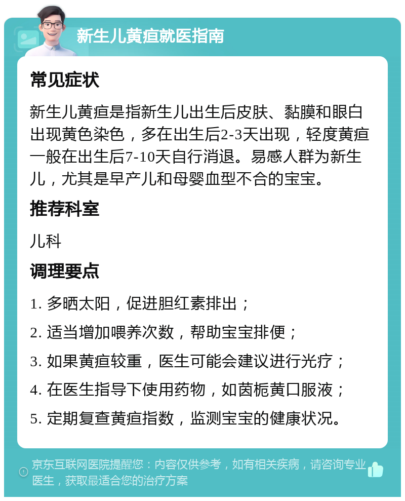 新生儿黄疸就医指南 常见症状 新生儿黄疸是指新生儿出生后皮肤、黏膜和眼白出现黄色染色，多在出生后2-3天出现，轻度黄疸一般在出生后7-10天自行消退。易感人群为新生儿，尤其是早产儿和母婴血型不合的宝宝。 推荐科室 儿科 调理要点 1. 多晒太阳，促进胆红素排出； 2. 适当增加喂养次数，帮助宝宝排便； 3. 如果黄疸较重，医生可能会建议进行光疗； 4. 在医生指导下使用药物，如茵栀黄口服液； 5. 定期复查黄疸指数，监测宝宝的健康状况。